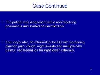 27
Case Continued
• The patient was diagnosed with a non-resolving
pneumonia and started on Levofloxacin.
• Four days later, he returned to the ED with worsening
pleuritic pain, cough, night sweats and multiple new,
painful, red lesions on his right lower extremity.
 