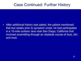 29
Case Continued: Further History
• After additional history was asked, the patient mentioned
that two weeks prior to symptom onset, he had participated
in a 10-mile outdoor race near San Diego, California that
involved scrambling through an obstacle course of dust, dirt,
and mud.
 