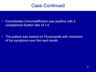 32
Case Continued
• Coccidioides immunodiffusion was positive with a
complement fixation titer of 1:4
• The patient was started on Fluconazole with resolution
of his symptoms over the next month.
 