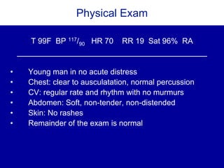Physical Exam
T 99F BP 117/90 HR 70 RR 19 Sat 96% RA
• Young man in no acute distress
• Chest: clear to ausculatation, normal percussion
• CV: regular rate and rhythm with no murmurs
• Abdomen: Soft, non-tender, non-distended
• Skin: No rashes
• Remainder of the exam is normal
 
