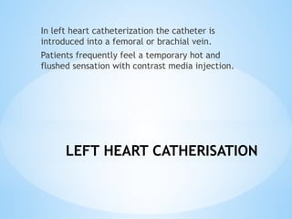 LEFT HEART CATHERISATION
In left heart catheterization the catheter is
introduced into a femoral or brachial vein.
Patients frequently feel a temporary hot and
flushed sensation with contrast media injection.
 