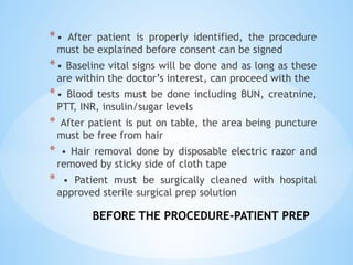 BEFORE THE PROCEDURE-PATIENT PREP
*• After patient is properly identified, the procedure
must be explained before consent can be signed
*• Baseline vital signs will be done and as long as these
are within the doctor’s interest, can proceed with the
*• Blood tests must be done including BUN, creatnine,
PTT, INR, insulin/sugar levels
* After patient is put on table, the area being puncture
must be free from hair
* • Hair removal done by disposable electric razor and
removed by sticky side of cloth tape
* • Patient must be surgically cleaned with hospital
approved sterile surgical prep solution
 