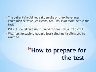 *How to prepare for
the test
• The patient should not eat , smoke or drink beverages
containing caffeine, or alcohol for 3 hours or more before the
test.
• Patient should continue all medications unless instructed
• Wear comfortable shoes and loose clothing to allow you to
exercise.
 