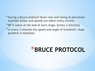 *BRUCE PROTOCOL
*During a Bruce protocol Heart rate and rating of perceived
exertion [slope and speed] are taken every minute,
*BP is taken at the end of each stage. [every 3 minutes]
*In every 3 minutes the speed and angle of treadmill/ slope
gradient si adjusted.
 