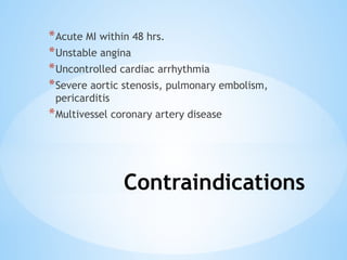 Contraindications
*Acute MI within 48 hrs.
*Unstable angina
*Uncontrolled cardiac arrhythmia
*Severe aortic stenosis, pulmonary embolism,
pericarditis
*Multivessel coronary artery disease
 