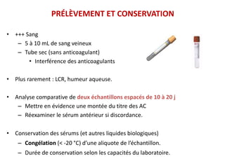 PRÉLÈVEMENT ET CONSERVATION
• +++ Sang
– 5 à 10 mL de sang veineux
– Tube sec (sans anticoagulant)
• Interférence des anticoagulants
• Plus rarement : LCR, humeur aqueuse.
• Analyse comparative de deux échantillons espacés de 10 à 20 j
– Mettre en évidence une montée du titre des AC
– Réexaminer le sérum antérieur si discordance.
• Conservation des sérums (et autres liquides biologiques)
– Congélation (< -20 °C) d’une aliquote de l’échantillon.
– Durée de conservation selon les capacités du laboratoire.
 