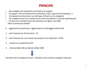 PRINCIPE
• Des antigènes de la bactéries sont fixés à un support
• le support varie en fonction de la technique ( tube, cupule de microplaque…)
• Si le patient est immunisé, ses anticorps se fixent sur les antigènes
• Les antigènes sont mis en présence du sérum du patient ( anticorps spécifiques?)
• Ils sont mis en évidence par des anticorps anti-IgG ou anti-IgM
Selon la technique utilisée:
 agglutinent les particules : agglutination ou hémagglutination (HA)
 sont marqués par fluorescence : IFI
 sont marqués par une enzyme qui produira une coloration : ELISA
 Fixation du complément (FC)
 Immuno-Blots (IB) ou Western-Blots (WB)
Formation d’un complexe immun = révélation de la réaction antigène-anticorps.
12
 