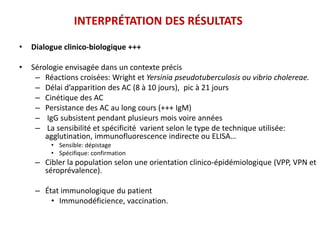 INTERPRÉTATION DES RÉSULTATS
• Dialogue clinico-biologique +++
• Sérologie envisagée dans un contexte précis
– Réactions croisées: Wright et Yersinia pseudotuberculosis ou vibrio cholereae.
– Délai d’apparition des AC (8 à 10 jours), pic à 21 jours
– Cinétique des AC
– Persistance des AC au long cours (+++ IgM)
– IgG subsistent pendant plusieurs mois voire années
– La sensibilité et spécificité varient selon le type de technique utilisée:
agglutination, immunofluorescence indirecte ou ELISA…
• Sensible: dépistage
• Spécifique: confirmation
– Cibler la population selon une orientation clinico-épidémiologique (VPP, VPN et
séroprévalence).
– État immunologique du patient
• Immunodéficience, vaccination.
 