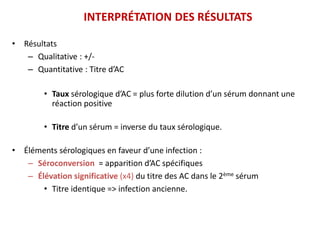 INTERPRÉTATION DES RÉSULTATS
• Résultats
– Qualitative : +/-
– Quantitative : Titre d’AC
• Taux sérologique d’AC = plus forte dilution d’un sérum donnant une
réaction positive
• Titre d’un sérum = inverse du taux sérologique.
• Éléments sérologiques en faveur d’une infection :
– Séroconversion = apparition d’AC spécifiques
– Élévation significative (x4) du titre des AC dans le 2ème sérum
• Titre identique => infection ancienne.
 