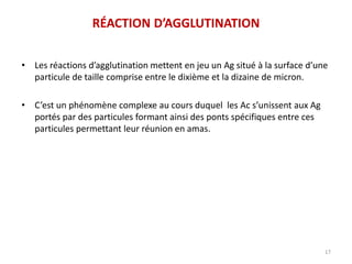 RÉACTION D’AGGLUTINATION
• Les réactions d’agglutination mettent en jeu un Ag situé à la surface d’une
particule de taille comprise entre le dixième et la dizaine de micron.
• C’est un phénomène complexe au cours duquel les Ac s’unissent aux Ag
portés par des particules formant ainsi des ponts spécifiques entre ces
particules permettant leur réunion en amas.
17
 