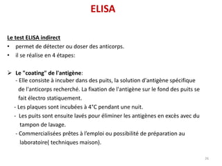 Le test ELISA indirect
• permet de détecter ou doser des anticorps.
• il se réalise en 4 étapes:
 Le "coating" de l'antigène:
- Elle consiste à incuber dans des puits, la solution d'antigène spécifique
de l'anticorps recherché. La fixation de l'antigène sur le fond des puits se
fait électro statiquement.
- Les plaques sont incubées à 4°C pendant une nuit.
- Les puits sont ensuite lavés pour éliminer les antigènes en excès avec du
tampon de lavage.
- Commercialisées prêtes à l’emploi ou possibilité de préparation au
laboratoire( techniques maison).
26
ELISA
 