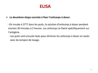  La deuxième étape consiste à fixer l'anticorps à doser:
- On incube à 37°C dans les puits, la solution d'anticorps à doser pendant
environ 30 minutes à 2 heures. Les anticorps se fixent spécifiquement sur
l'antigène.
- Les puits sont ensuite lavés pour éliminer les anticorps à doser en excès
avec du tampon de lavage.
27
ELISA
 