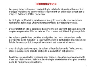 INTRODUCTION
• Les progrès techniques en bactériologie médicale et particulièrement en
biologie moléculaire permettent actuellement un diagnostic direct par la
mise en évidence d'ADN bactérien.
• La biologie moléculaire est devenue le «gold standard» pour certaines
recherches telles que Chlamydia trachomatis, Bordetella pertussis.
• L'interprétation de la sérologie bactérienne est souvent délicate, devient
de plus en plus obsolète en dehors d’un contexte épidémiologique précis.
• Les valeurs prédictives positive et négative des tests dépendent de la
prévalence de la maladie : si la prévalence de la pathologie infectieuse est
faible, la valeur prédictive positive du test est basse et vis versa.
• une sérologie positive a peu de valeur si la prévalence de l'infection est
élevée puisque une grande partie de la population est positive.
• En dehors de contextes cliniques pour lesquels la culture conventionnelle
n'est pas réalisable ou délicate, la sérologie bactérienne n'est plus de mise
dans de nombreuses situations.
3
 