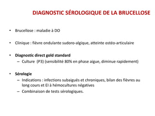 • Brucellose : maladie à DO
• Clinique : fièvre ondulante sudoro-algique, atteinte ostéo-articulaire
• Diagnostic direct gold standard
– Culture (P3) (sensibilité 80% en phase aigue, diminue rapidement)
• Sérologie
– Indications : infections subaiguës et chroniques, bilan des fièvres au
long cours et EI à hémocultures négatives
– Combinaison de tests sérologiques.
DIAGNOSTIC SÉROLOGIQUE DE LA BRUCELLOSE
 