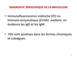 • Immunofluorescence indirecte (IFI) ou
Immuno-enzymatique (ELISA): mettent en
évidence les IgG et les IgM.
• Elle sont positives dans les formes chroniques
et subaigues.
45
DIAGNOSTIC SÉROLOGIQUE DE LA BRUCELLOSE
 