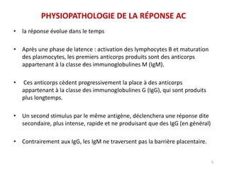 PHYSIOPATHOLOGIE DE LA RÉPONSE AC
• la réponse évolue dans le temps
• Après une phase de latence : activation des lymphocytes B et maturation
des plasmocytes, les premiers anticorps produits sont des anticorps
appartenant à la classe des immunoglobulines M (IgM).
• Ces anticorps cèdent progressivement la place à des anticorps
appartenant à la classe des immunoglobulines G (IgG), qui sont produits
plus longtemps.
• Un second stimulus par le même antigène, déclenchera une réponse dite
secondaire, plus intense, rapide et ne produisant que des IgG (en général)
• Contrairement aux IgG, les IgM ne traversent pas la barrière placentaire.
5
 