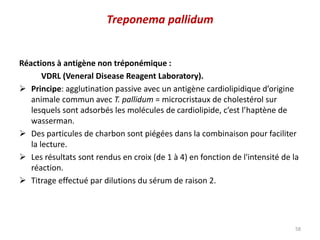 Réactions à antigène non tréponémique :
VDRL (Veneral Disease Reagent Laboratory).
 Principe: agglutination passive avec un antigène cardiolipidique d’origine
animale commun avec T. pallidum = microcristaux de cholestérol sur
lesquels sont adsorbés les molécules de cardiolipide, c’est l’haptène de
wasserman.
 Des particules de charbon sont piégées dans la combinaison pour faciliter
la lecture.
 Les résultats sont rendus en croix (de 1 à 4) en fonction de l'intensité de la
réaction.
 Titrage effectué par dilutions du sérum de raison 2.
58
Treponema pallidum
 