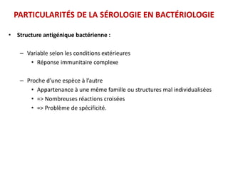 PARTICULARITÉS DE LA SÉROLOGIE EN BACTÉRIOLOGIE
• Structure antigénique bactérienne :
– Variable selon les conditions extérieures
• Réponse immunitaire complexe
– Proche d’une espèce à l’autre
• Appartenance à une même famille ou structures mal individualisées
• => Nombreuses réactions croisées
• => Problème de spécificité.
 