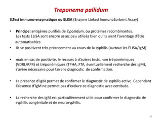 3.Test immuno-enzymatique ou ELISA (Enzyme Linked ImmunoSorbent Assay)
• Principe: antigènes purifiés de T.pallidum, ou protéines recombinantes.
Les tests ELISA sont encore assez peu utilisés bien qu’ils aient l’avantage d’être
automatisables.
• Ils se positivent très précocement au cours de la syphilis (surtout les ELISA/IgM)
• mais en cas de positivité, le recours à d’autres tests, non tréponémiques
(VDRL/RPR) et tréponémiques (TPHA, FTA, éventuellement recherche des IgM),
s’avère nécessaire pour faire le diagnostic de confirmation.
• La présence d’IgM permet de confirmer le diagnostic de syphilis active. Cependant
l’absence d’IgM ne permet pas d’exclure ce diagnostic avec certitude.
• La recherche des IgM est particulièrement utile pour confirmer le diagnostic de
syphilis congénitale et de neurosyphilis.
62
Treponema pallidum
 