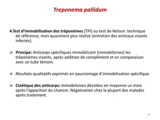 4.Test d’immobilisation des tréponèmes (TPI) ou test de Nelson: technique
de référence, mais quasiment plus réalisé (entretien des animaux vivants
infectés).
 Principe: Anticorps spécifiques immobilisant (immobilisines) les
tréponèmes vivants, après addition de complément et en comparaison
avec un tube témoin.
 Résultats qualitatifs exprimés en pourcentage d’immobilisation spécifique.
 Cinétique des anticorps: immobilisines décelées en moyenne un mois
après l’apparition du chancre. Négativation chez la plupart des malades
après traitement.
63
Treponema pallidum
 