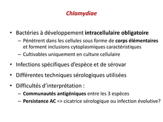 Chlamydiae
• Bactéries à développement intracellulaire obligatoire
– Pénètrent dans les cellules sous forme de corps élémentaires
et forment inclusions cytoplasmiques caractéristiques
– Cultivables uniquement en culture cellulaire
• Infections spécifiques d’espèce et de sérovar
• Différentes techniques sérologiques utilisées
• Difficultés d’interprétation :
– Communautés antigéniques entre les 3 espèces
– Persistance AC => cicatrice sérologique ou infection évolutive?
 