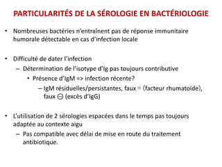 PARTICULARITÉS DE LA SÉROLOGIE EN BACTÉRIOLOGIE
• Nombreuses bactéries n’entraînent pas de réponse immunitaire
humorale détectable en cas d’infection locale
• Difficulté de dater l’infection
– Détermination de l’isotype d’Ig pas toujours contributive
• Présence d’IgM => infection récente?
– IgM résiduelles/persistantes, faux ⊕ (facteur rhumatoïde),
faux ⊝ (excès d’IgG)
• L’utilisation de 2 sérologies espacées dans le temps pas toujours
adaptée au contexte aigu
– Pas compatible avec délai de mise en route du traitement
antibiotique.
 