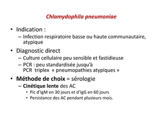 Chlamydophila pneumoniae
• Indication :
– Infection respiratoire basse ou haute communautaire,
atypique
• Diagnostic direct
– Culture cellulaire peu sensible et fastidieuse
– PCR : peu standardisée jusqu’à
PCR triplex « pneumopathies atypiques »
• Méthode de choix = sérologie
– Cinétique lente des AC
• Pic d’IgM en 30 jours et d’IgG en 60 jours
• Persistance des AC pendant plusieurs mois.
 