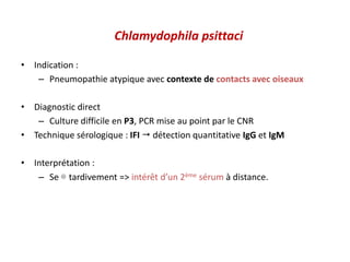 Chlamydophila psittaci
• Indication :
– Pneumopathie atypique avec contexte de contacts avec oiseaux
• Diagnostic direct
– Culture difficile en P3, PCR mise au point par le CNR
• Technique sérologique : IFI  détection quantitative IgG et IgM
• Interprétation :
– Se ⊕ tardivement => intérêt d’un 2ème sérum à distance.
 