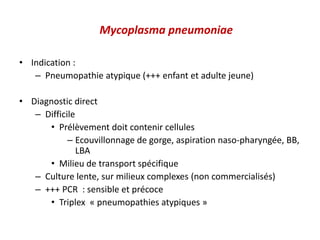 Mycoplasma pneumoniae
• Indication :
– Pneumopathie atypique (+++ enfant et adulte jeune)
• Diagnostic direct
– Difficile
• Prélèvement doit contenir cellules
– Ecouvillonnage de gorge, aspiration naso-pharyngée, BB,
LBA
• Milieu de transport spécifique
– Culture lente, sur milieux complexes (non commercialisés)
– +++ PCR : sensible et précoce
• Triplex « pneumopathies atypiques »
 