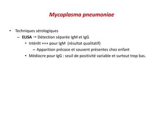 Mycoplasma pneumoniae
• Techniques sérologiques
– ELISA  Détection séparée IgM et IgG
• Intérêt +++ pour IgM (résultat qualitatif)
– Apparition précoce et souvent présentes chez enfant
• Médiocre pour IgG : seuil de positivité variable et surtout trop bas.
 