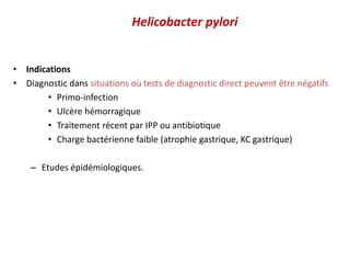 Helicobacter pylori
• Indications
• Diagnostic dans situations où tests de diagnostic direct peuvent être négatifs
• Primo-infection
• Ulcère hémorragique
• Traitement récent par IPP ou antibiotique
• Charge bactérienne faible (atrophie gastrique, KC gastrique)
– Etudes épidémiologiques.
 