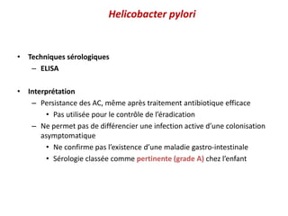Helicobacter pylori
• Techniques sérologiques
– ELISA
• Interprétation
– Persistance des AC, même après traitement antibiotique efficace
• Pas utilisée pour le contrôle de l’éradication
– Ne permet pas de différencier une infection active d’une colonisation
asymptomatique
• Ne confirme pas l’existence d’une maladie gastro-intestinale
• Sérologie classée comme pertinente (grade A) chez l’enfant
 