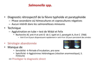 Salmonella spp.
• Diagnostic rétrospectif de la fièvre typhoïde et paratyphoïde
– Phase secondaire où hémocultures et coprocultures négatives
– Aucun intérêt dans les salmonelloses mineures
• Technique
– Agglutination en tube = test de Widal et Felix
• Recherche AC anti-H et anti-O de S. typhi et S. paratyphi A, B et C (TAB)
– Anti-O en 8 jours disparaissent rapidement ≠ anti-H en 10 jours persistent des années
• Sérologie abandonnée
• Manque de
• Sensibilité → Période d’incubation, pro-zone
• Spécificité → Agglutinines hétérologues (réaction anamnestique), S.
mineures
=> Privilégier le diagnostic direct
 