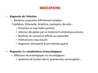 INDICATIONS
• Diagnostic de l’infection
– Bactéries suspectées difficilement isolables
T. pallidum, Chlamydia, Rickettsia, Leptospira, Borrelia...
• Présentes en trop faible quantité
• Infection décapitée par un traitement antibiotique précoce
• Bactéries de croissance difficile ou impossible
• Prélèvements trop invasifs
• Diagnostic rétrospectif d’une infection guérie
• Diagnostic des complications immunologiques
– Affections rhumatologiques ou neurologiques
• Syndrome de Guillain-Barré, polynévrites, neurosyphilis….
 