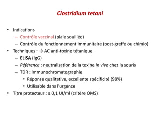 Clostridium tetani
• Indications
– Contrôle vaccinal (plaie souillée)
– Contrôle du fonctionnement immunitaire (post-greffe ou chimio)
• Techniques : → AC anti-toxine tétanique
– ELISA (IgG)
– Référence : neutralisation de la toxine in vivo chez la souris
– TDR : immunochromatographie
• Réponse qualitative, excellente spécificité (98%)
• Utilisable dans l’urgence
• Titre protecteur : ≥ 0,1 UI/ml (critère OMS)
 