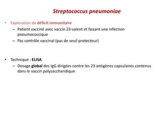 Streptococcus pneumoniae
• Exploration de déficit immunitaire
– Patient vacciné avec vaccin 23-valent et faisant une infection
pneumococcique
– Pas contrôle vaccinal (pas de seuil protecteur)
• Technique : ELISA
– Dosage global des IgG dirigées contre les 23 antigènes capsulaires contenus
dans le vaccin polysaccharidique
 