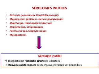 SÉROLOGIES INUTILES
• Neisseria gonorrhoeae Bordetella pertussis
• Mycoplasmes génitaux Listeria monocytogenes
• Shigella spp. Haemophilus influenzae
• Klebsiella spp. Streptocoques
• Pasteurella spp. Staphylocoques
• Mycobactéries
Sérologie inutile!
→ Diagnostic par recherche directe de la bactérie
→ Mauvaises performances des techniques sérologiques disponibles
 