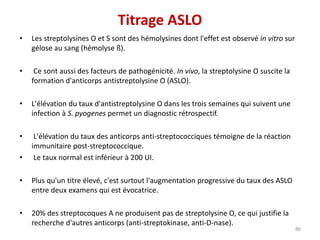 • Les streptolysines O et S sont des hémolysines dont l'effet est observé in vitro sur
gélose au sang (hémolyse ß).
• Ce sont aussi des facteurs de pathogénicité. In vivo, la streptolysine O suscite la
formation d'anticorps antistreptolysine O (ASLO).
• L'élévation du taux d'antistreptolysine O dans les trois semaines qui suivent une
infection à S. pyogenes permet un diagnostic rétrospectif.
• L'élévation du taux des anticorps anti-streptococciques témoigne de la réaction
immunitaire post-streptococcique.
• Le taux normal est inférieur à 200 UI.
• Plus qu'un titre élevé, c'est surtout l'augmentation progressive du taux des ASLO
entre deux examens qui est évocatrice.
• 20% des streptocoques A ne produisent pas de streptolysine O, ce qui justifie la
recherche d'autres anticorps (anti-streptokinase, anti-D-nase).
86
Titrage ASLO
 