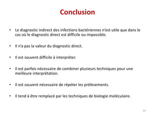 Conclusion
• Le diagnostic indirect des infections bactériennes n’est utile que dans le
cas où le diagnostic direct est difficile ou impossible.
• Il n’a pas la valeur du diagnostic direct.
• Il est souvent difficile à interpréter.
• Il est parfois nécessaire de combiner plusieurs techniques pour une
meilleure interprétation.
• Il est souvent nécessaire de répéter les prélèvements.
• Il tend à être remplacé par les techniques de biologie moléculaire.
89
 
