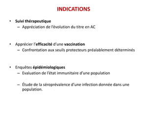 INDICATIONS
• Suivi thérapeutique
– Appréciation de l’évolution du titre en AC
• Apprécier l’efficacité d’une vaccination
– Confrontation aux seuils protecteurs préalablement déterminés
• Enquêtes épidémiologiques
– Evaluation de l’état immunitaire d’une population
– Étude de la séroprévalence d’une infection donnée dans une
population.
 