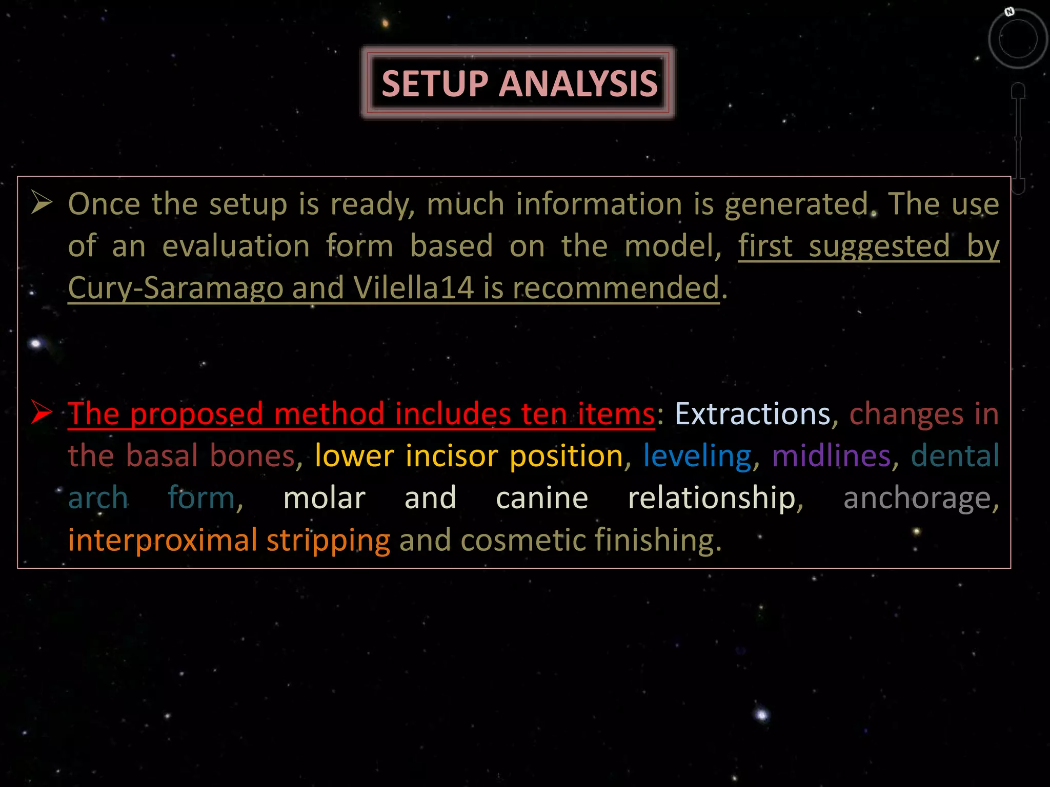 SETUP ANALYSIS
 Once the setup is ready, much information is generated. The use
of an evaluation form based on the model, first suggested by
Cury-Saramago and Vilella14 is recommended.
 The proposed method includes ten items: Extractions, changes in
the basal bones, lower incisor position, leveling, midlines, dental
arch form, molar and canine relationship, anchorage,
interproximal stripping and cosmetic finishing.
 