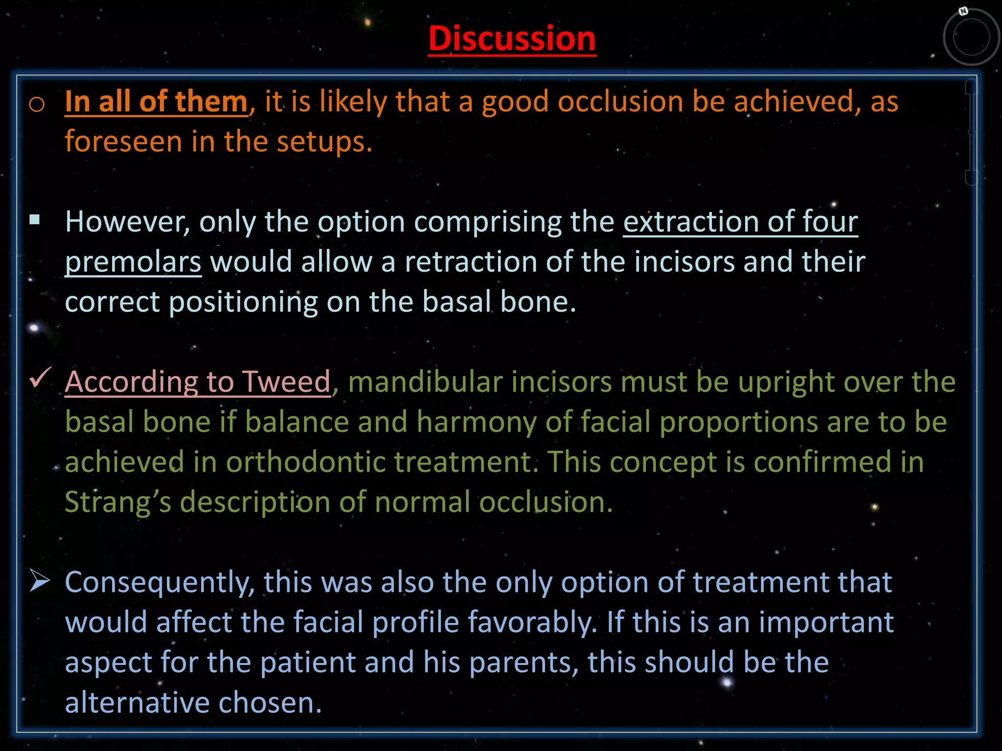 Discussion
o In all of them, it is likely that a good occlusion be achieved, as
foreseen in the setups.
 However, only the option comprising the extraction of four
premolars would allow a retraction of the incisors and their
correct positioning on the basal bone.
 According to Tweed, mandibular incisors must be upright over the
basal bone if balance and harmony of facial proportions are to be
achieved in orthodontic treatment. This concept is confirmed in
Strang’s description of normal occlusion.
 Consequently, this was also the only option of treatment that
would affect the facial profile favorably. If this is an important
aspect for the patient and his parents, this should be the
alternative chosen.
 