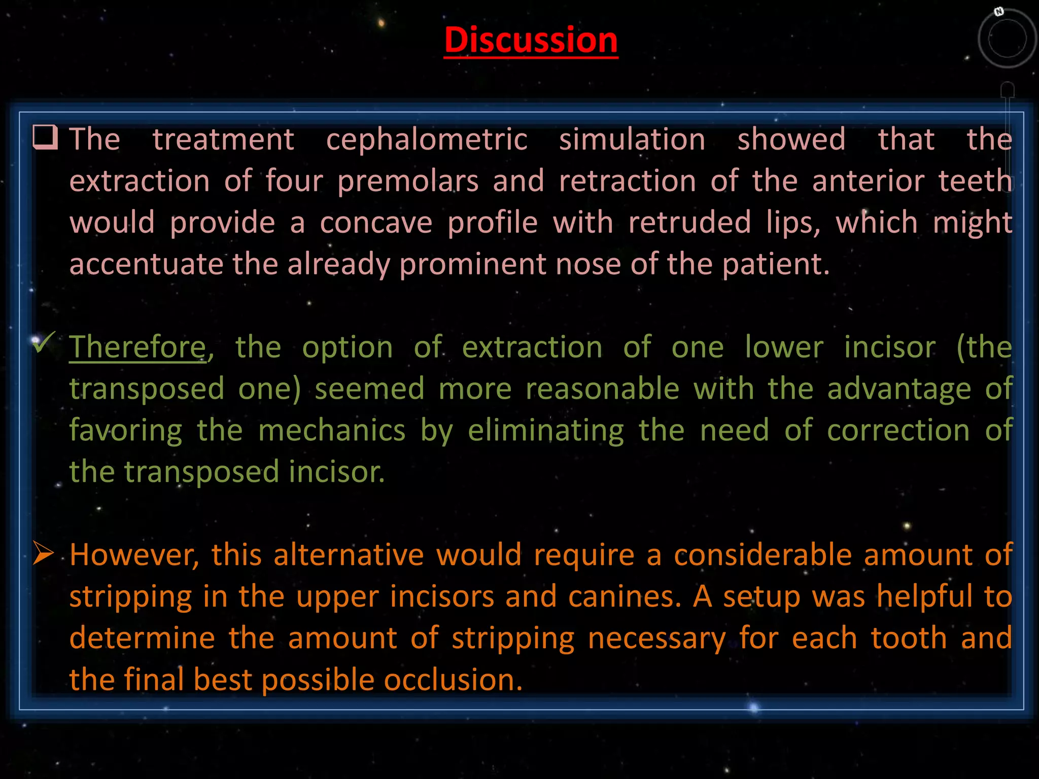  The treatment cephalometric simulation showed that the
extraction of four premolars and retraction of the anterior teeth
would provide a concave profile with retruded lips, which might
accentuate the already prominent nose of the patient.
 Therefore, the option of extraction of one lower incisor (the
transposed one) seemed more reasonable with the advantage of
favoring the mechanics by eliminating the need of correction of
the transposed incisor.
 However, this alternative would require a considerable amount of
stripping in the upper incisors and canines. A setup was helpful to
determine the amount of stripping necessary for each tooth and
the final best possible occlusion.
Discussion
 