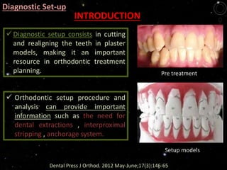 INTRODUCTION
Pre treatment
Setup models
Dental Press J Orthod. 2012 May-June;17(3):146-65
 Diagnostic setup consists in cutting
and realigning the teeth in plaster
models, making it an important
resource in orthodontic treatment
planning.
 Orthodontic setup procedure and
analysis can provide important
information such as the need for
dental extractions , interproximal
stripping , anchorage system.
Diagnostic Set-up
 