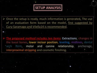 SETUP ANALYSIS
 Once the setup is ready, much information is generated. The use
of an evaluation form based on the model, first suggested by
Cury-Saramago and Vilella14 is recommended.
 The proposed method includes ten items: Extractions, changes in
the basal bones, lower incisor position, leveling, midlines, dental
arch form, molar and canine relationship, anchorage,
interproximal stripping and cosmetic finishing.
 