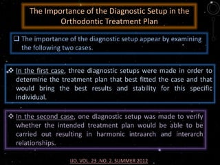 The Importance of the Diagnostic Setup in the
Orthodontic Treatment Plan
 In the first case, three diagnostic setups were made in order to
determine the treatment plan that best fitted the case and that
would bring the best results and stability for this specific
individual.
 The importance of the diagnostic setup appear by examining
the following two cases.
IJO. VOL. 23 .NO. 2. SUMMER 2012
 In the second case, one diagnostic setup was made to verify
whether the intended treatment plan would be able to be
carried out resulting in harmonic intraarch and interarch
relationships.
 