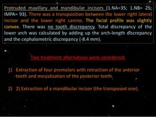 Protruded maxillary and mandibular incisors (1.NA=35; 1.NB= 25;
IMPA= 93). There was a transposition between the lower right lateral
incisor and the lower right canine. The facial profile was slightly
convex. There was no tooth discrepancy. Total discrepancy of the
lower arch was calculated by adding up the arch-length discrepancy
and the cephalometric discrepancy (-8.4 mm).
Two treatment alternatives were considered:
1) Extraction of four premolars with retraction of the anterior
teeth and mesialization of the posterior teeth.
2) 2) Extraction of a mandibular incisor (the transposed one).
 