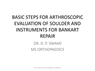 BASIC STEPS FOR ARTHROSCOPIC
EVALUATION OF SOULDER AND
INSTRUMENTS FOR BANKART
REPAIR
DR. D. P. SWAMI
MS ORTHOPAEDICS
DPS "ONLY FOR EDUCATIONAL PURPOSES"
 