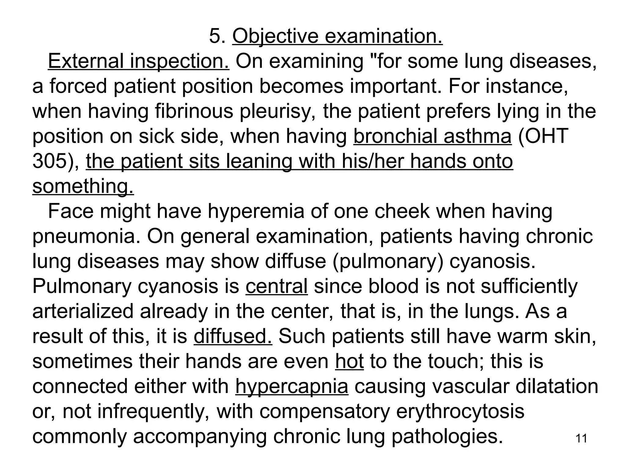 11
5. Objective examination.
External inspection. On examining "for some lung diseases,
a forced patient position becomes important. For instance,
when having fibrinous pleurisy, the patient prefers lying in the
position on sick side, when having bronchial asthma (OHT
305), the patient sits leaning with his/her hands onto
something.
Face might have hyperemia of one cheek when having
pneumonia. On general examination, patients having chronic
lung diseases may show diffuse (pulmonary) cyanosis.
Pulmonary cyanosis is central since blood is not sufficiently
arterialized already in the center, that is, in the lungs. As a
result of this, it is diffused. Such patients still have warm skin,
sometimes their hands are even hot to the touch; this is
connected either with hypercapnia causing vascular dilatation
or, not infrequently, with compensatory erythrocytosis
commonly accompanying chronic lung pathologies.
 