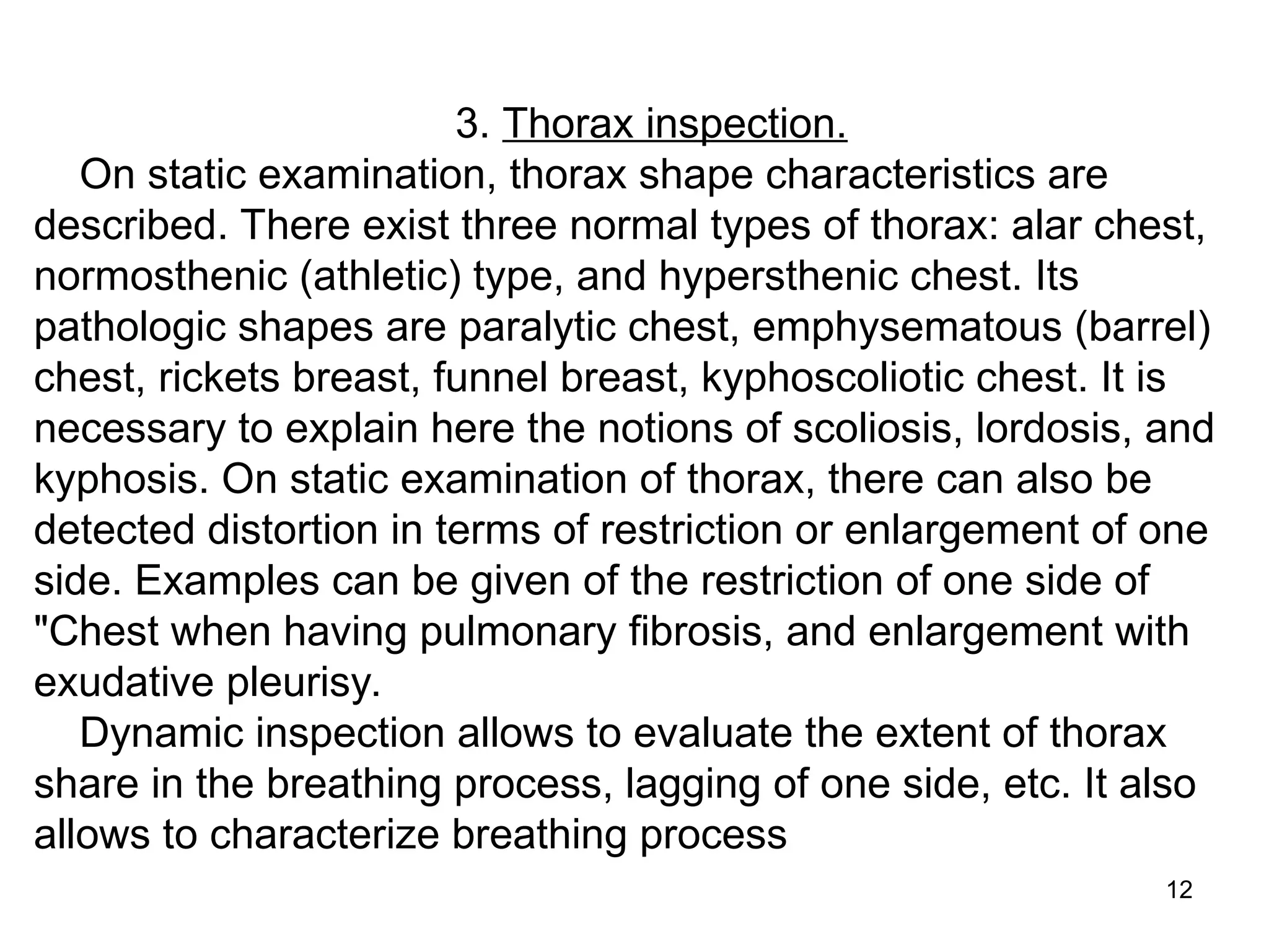 12
3. Thorax inspection.
On static examination, thorax shape characteristics are
described. There exist three normal types of thorax: alar chest,
normosthenic (athletic) type, and hypersthenic chest. Its
pathologic shapes are paralytic chest, emphysematous (barrel)
chest, rickets breast, funnel breast, kyphoscoliotic chest. It is
necessary to explain here the notions of scoliosis, lordosis, and
kyphosis. On static examination of thorax, there can also be
detected distortion in terms of restriction or enlargement of one
side. Examples can be given of the restriction of one side of
"Chest when having pulmonary fibrosis, and enlargement with
exudative pleurisy.
Dynamic inspection allows to evaluate the extent of thorax
share in the breathing process, lagging of one side, etc. It also
allows to characterize breathing process
 